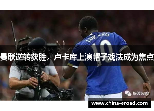 曼联逆转获胜，卢卡库上演帽子戏法成为焦点